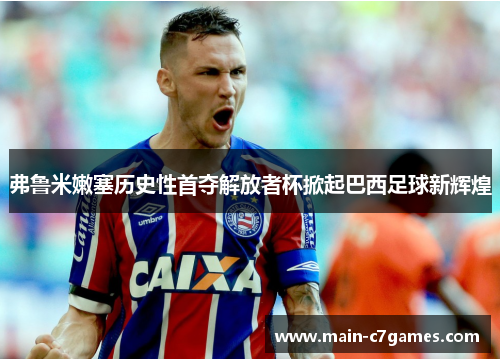 弗鲁米嫩塞历史性首夺解放者杯掀起巴西足球新辉煌 弗鲁米嫩塞历史性首夺解放者杯掀起巴西足球新辉煌